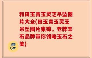 和田玉青玉灵芝吊坠图片大全(田玉青玉灵芝吊坠图片集锦，老牌玉石品牌带你领略玉石之美)