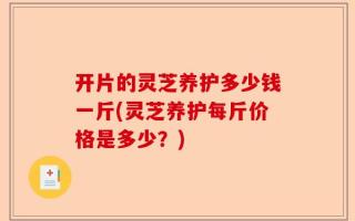 开片的灵芝养护多少钱一斤(灵芝养护每斤价格是多少？)