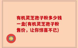 有机灵芝孢子粉多少钱一盒(有机灵芝孢子粉售价，让你惊喜不已)