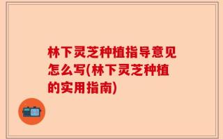 林下灵芝种植指导意见怎么写(林下灵芝种植的实用指南)