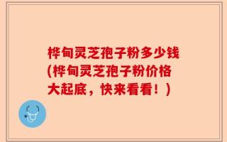 桦甸灵芝孢子粉多少钱(桦甸灵芝孢子粉价格大起底，快来看看！)
