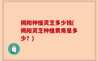 揭阳种植灵芝多少钱(揭阳灵芝种植费用是多少？)