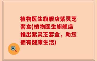 植物医生旗舰店紫灵芝套盒(植物医生旗舰店推出紫灵芝套盒，助您拥有健康生活)