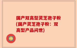 国产双高型灵芝孢子粉(国产灵芝孢子粉：双高型产品问世)