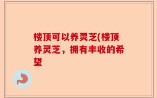 楼顶可以养灵芝(楼顶养灵芝，拥有丰收的希望
