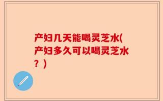 产妇几天能喝灵芝水(产妇多久可以喝灵芝水？)