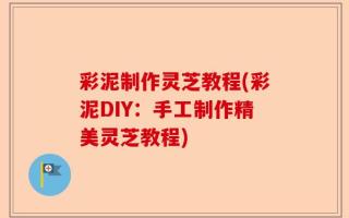 彩泥制作灵芝教程(彩泥DIY：手工制作精美灵芝教程)