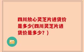 四川放心灵芝片进货价是多少(四川灵芝片进货价是多少？)
