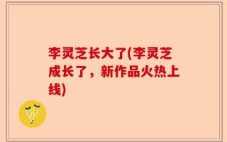 李灵芝长大了(李灵芝成长了，新作品火热上线)
