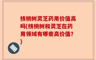 核桃树灵芝药用价值高吗(核桃树和灵芝在药用领域有哪些高价值？)