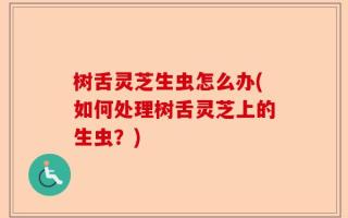 树舌灵芝生虫怎么办(如何处理树舌灵芝上的生虫？)