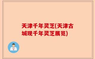 天津千年灵芝(天津古城现千年灵芝展览)