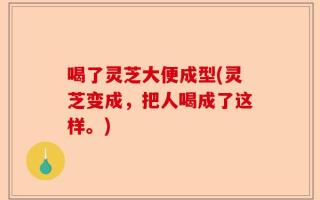 喝了灵芝大便成型(灵芝变成，把人喝成了这样。)