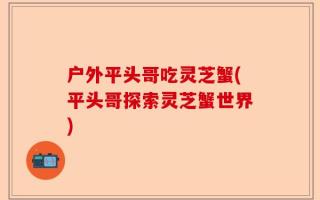 户外平头哥吃灵芝蟹(平头哥探索灵芝蟹世界)