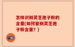 怎样识别灵芝孢子粉的含量(如何鉴别灵芝孢子粉含量？)