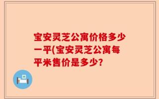 宝安灵芝公寓价格多少一平(宝安灵芝公寓每平米售价是多少？