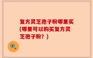 复方灵芝孢子粉哪里买(哪里可以购买复方灵芝孢子粉？)
