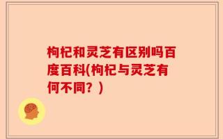 枸杞和灵芝有区别吗百度百科(枸杞与灵芝有何不同？)