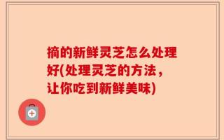 摘的新鲜灵芝怎么处理好(处理灵芝的方法，让你吃到新鲜美味)