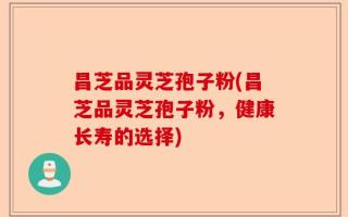 昌芝品灵芝孢子粉(昌芝品灵芝孢子粉，健康长寿的选择)