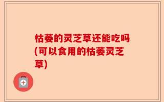 枯萎的灵芝草还能吃吗(可以食用的枯萎灵芝草)