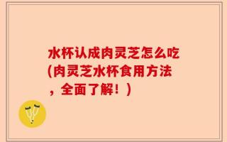 水杯认成肉灵芝怎么吃(肉灵芝水杯食用方法，全面了解！)