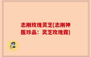 志刚玫瑰灵芝(志刚神医珍品：灵芝玫瑰露)