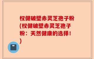 权健破壁赤灵芝孢子粉(权健破壁赤灵芝孢子粉：天然健康的选择！)