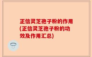 正信灵芝孢子粉的作用(正信灵芝孢子粉的功效及作用汇总)