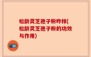 松龄灵芝孢子粉咋样(松龄灵芝孢子粉的功效与作用)