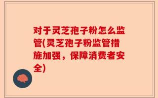 对于灵芝孢子粉怎么监管(灵芝孢子粉监管措施加强，保障消费者安全)
