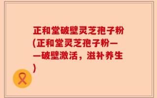 正和堂破壁灵芝孢子粉(正和堂灵芝孢子粉——破壁激活，滋补养生)