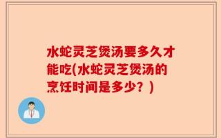 水蛇灵芝煲汤要多久才能吃(水蛇灵芝煲汤的烹饪时间是多少？)