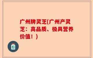 广州牌灵芝(广州产灵芝：高品质、极具营养价值！)