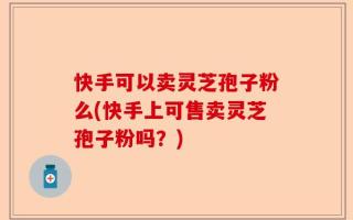 快手可以卖灵芝孢子粉么(快手上可售卖灵芝孢子粉吗？)