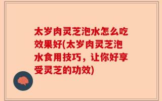太岁肉灵芝泡水怎么吃效果好(太岁肉灵芝泡水食用技巧，让你好享受灵芝的功效)