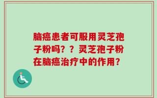 脑癌患者可服用灵芝孢子粉吗？？灵芝孢子粉在脑癌治疗中的作用？