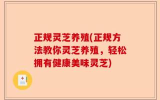 正规灵芝养殖(正规方法教你灵芝养殖，轻松拥有健康美味灵芝)