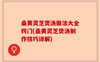 桑黄灵芝煲汤做法大全窍门(桑黄灵芝煲汤制作技巧详解)