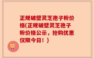 正规破壁灵芝孢子粉价格(正规破壁灵芝孢子粉价格公示，抢购优惠仅限今日！)