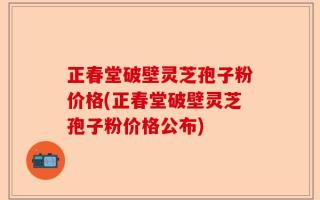 正春堂破壁灵芝孢子粉价格(正春堂破壁灵芝孢子粉价格公布)