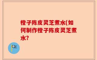 橙子陈皮灵芝煮水(如何制作橙子陈皮灵芝煮水？