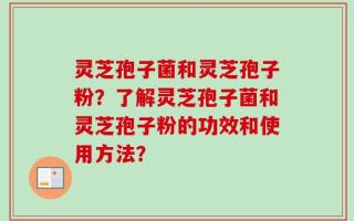 灵芝孢子菌和灵芝孢子粉？了解灵芝孢子菌和灵芝孢子粉的功效和使用方法？