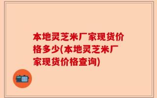 本地灵芝米厂家现货价格多少(本地灵芝米厂家现货价格查询)