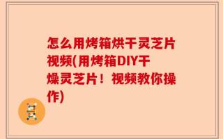 怎么用烤箱烘干灵芝片视频(用烤箱DIY干燥灵芝片！视频教你操作)