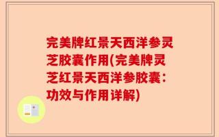 完美牌红景天西洋参灵芝胶囊作用(完美牌灵芝红景天西洋参胶囊：功效与作用详解)