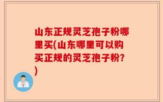 山东正规灵芝孢子粉哪里买(山东哪里可以购买正规的灵芝孢子粉？)