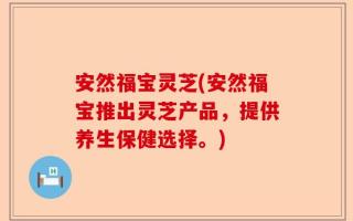 安然福宝灵芝(安然福宝推出灵芝产品，提供养生保健选择。)