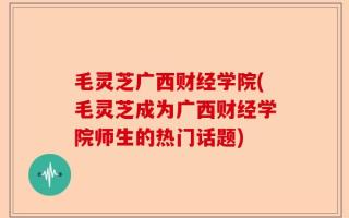 毛灵芝广西财经学院(毛灵芝成为广西财经学院师生的热门话题)