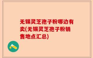 无锡灵芝孢子粉哪边有卖(无锡灵芝孢子粉销售地点汇总)